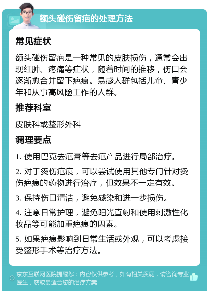 额头碰伤留疤的处理方法 常见症状 额头碰伤留疤是一种常见的皮肤损伤，通常会出现红肿、疼痛等症状，随着时间的推移，伤口会逐渐愈合并留下疤痕。易感人群包括儿童、青少年和从事高风险工作的人群。 推荐科室 皮肤科或整形外科 调理要点 1. 使用巴克去疤膏等去疤产品进行局部治疗。 2. 对于烫伤疤痕，可以尝试使用其他专门针对烫伤疤痕的药物进行治疗，但效果不一定有效。 3. 保持伤口清洁，避免感染和进一步损伤。 4. 注意日常护理，避免阳光直射和使用刺激性化妆品等可能加重疤痕的因素。 5. 如果疤痕影响到日常生活或外观，可以考虑接受整形手术等治疗方法。