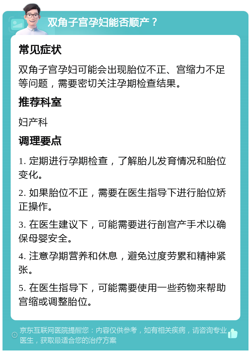 双角子宫孕妇能否顺产？ 常见症状 双角子宫孕妇可能会出现胎位不正、宫缩力不足等问题，需要密切关注孕期检查结果。 推荐科室 妇产科 调理要点 1. 定期进行孕期检查，了解胎儿发育情况和胎位变化。 2. 如果胎位不正，需要在医生指导下进行胎位矫正操作。 3. 在医生建议下，可能需要进行剖宫产手术以确保母婴安全。 4. 注意孕期营养和休息，避免过度劳累和精神紧张。 5. 在医生指导下，可能需要使用一些药物来帮助宫缩或调整胎位。