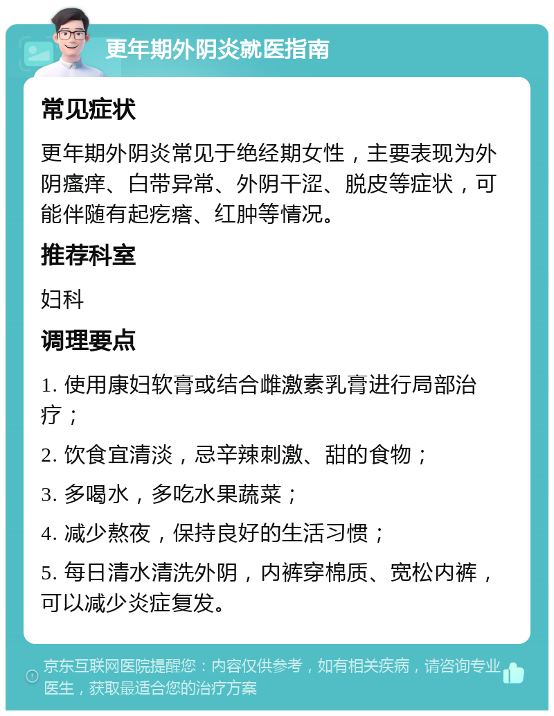 更年期外阴炎就医指南 常见症状 更年期外阴炎常见于绝经期女性，主要表现为外阴瘙痒、白带异常、外阴干涩、脱皮等症状，可能伴随有起疙瘩、红肿等情况。 推荐科室 妇科 调理要点 1. 使用康妇软膏或结合雌激素乳膏进行局部治疗； 2. 饮食宜清淡，忌辛辣刺激、甜的食物； 3. 多喝水，多吃水果蔬菜； 4. 减少熬夜，保持良好的生活习惯； 5. 每日清水清洗外阴，内裤穿棉质、宽松内裤，可以减少炎症复发。