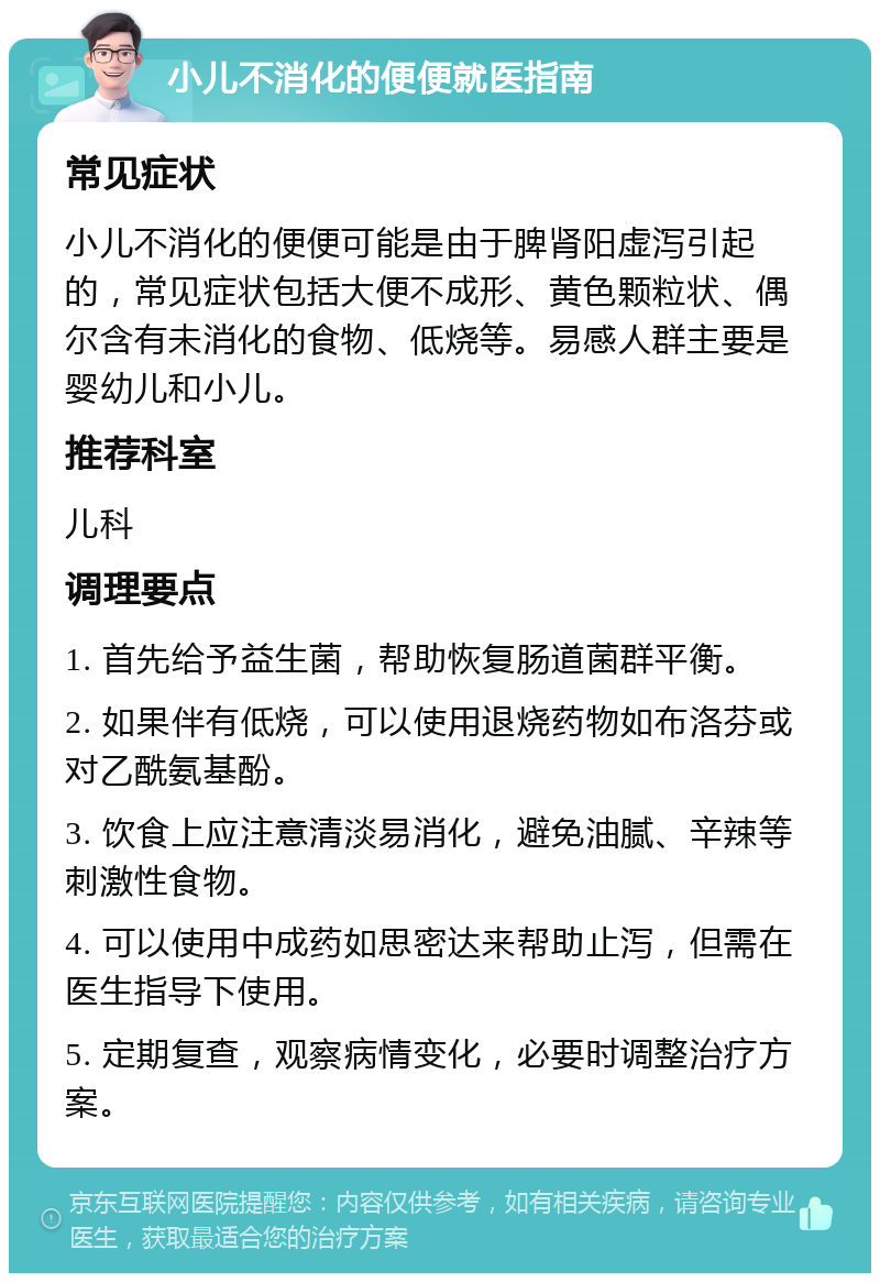 小儿不消化的便便就医指南 常见症状 小儿不消化的便便可能是由于脾肾阳虚泻引起的，常见症状包括大便不成形、黄色颗粒状、偶尔含有未消化的食物、低烧等。易感人群主要是婴幼儿和小儿。 推荐科室 儿科 调理要点 1. 首先给予益生菌，帮助恢复肠道菌群平衡。 2. 如果伴有低烧，可以使用退烧药物如布洛芬或对乙酰氨基酚。 3. 饮食上应注意清淡易消化，避免油腻、辛辣等刺激性食物。 4. 可以使用中成药如思密达来帮助止泻，但需在医生指导下使用。 5. 定期复查，观察病情变化，必要时调整治疗方案。