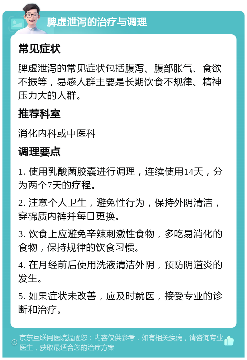 脾虚泄泻的治疗与调理 常见症状 脾虚泄泻的常见症状包括腹泻、腹部胀气、食欲不振等，易感人群主要是长期饮食不规律、精神压力大的人群。 推荐科室 消化内科或中医科 调理要点 1. 使用乳酸菌胶囊进行调理，连续使用14天，分为两个7天的疗程。 2. 注意个人卫生，避免性行为，保持外阴清洁，穿棉质内裤并每日更换。 3. 饮食上应避免辛辣刺激性食物，多吃易消化的食物，保持规律的饮食习惯。 4. 在月经前后使用洗液清洁外阴，预防阴道炎的发生。 5. 如果症状未改善，应及时就医，接受专业的诊断和治疗。