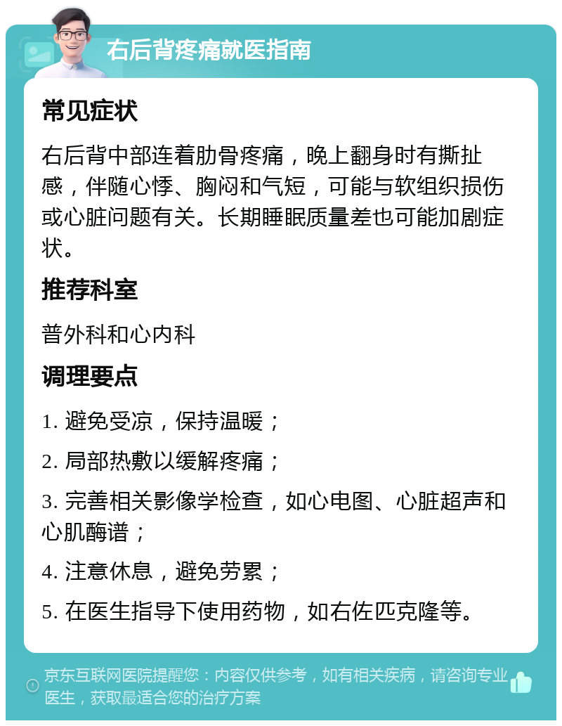 右后背疼痛就医指南 常见症状 右后背中部连着肋骨疼痛，晚上翻身时有撕扯感，伴随心悸、胸闷和气短，可能与软组织损伤或心脏问题有关。长期睡眠质量差也可能加剧症状。 推荐科室 普外科和心内科 调理要点 1. 避免受凉，保持温暖； 2. 局部热敷以缓解疼痛； 3. 完善相关影像学检查，如心电图、心脏超声和心肌酶谱； 4. 注意休息，避免劳累； 5. 在医生指导下使用药物，如右佐匹克隆等。