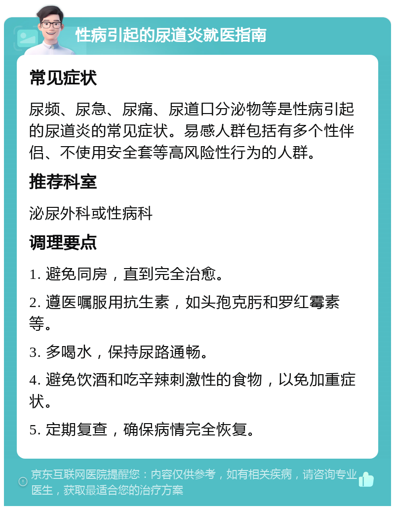 性病引起的尿道炎就医指南 常见症状 尿频、尿急、尿痛、尿道口分泌物等是性病引起的尿道炎的常见症状。易感人群包括有多个性伴侣、不使用安全套等高风险性行为的人群。 推荐科室 泌尿外科或性病科 调理要点 1. 避免同房，直到完全治愈。 2. 遵医嘱服用抗生素，如头孢克肟和罗红霉素等。 3. 多喝水，保持尿路通畅。 4. 避免饮酒和吃辛辣刺激性的食物，以免加重症状。 5. 定期复查，确保病情完全恢复。