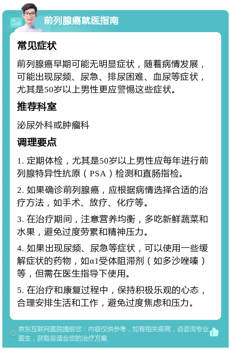 前列腺癌就医指南 常见症状 前列腺癌早期可能无明显症状，随着病情发展，可能出现尿频、尿急、排尿困难、血尿等症状，尤其是50岁以上男性更应警惕这些症状。 推荐科室 泌尿外科或肿瘤科 调理要点 1. 定期体检，尤其是50岁以上男性应每年进行前列腺特异性抗原（PSA）检测和直肠指检。 2. 如果确诊前列腺癌，应根据病情选择合适的治疗方法，如手术、放疗、化疗等。 3. 在治疗期间，注意营养均衡，多吃新鲜蔬菜和水果，避免过度劳累和精神压力。 4. 如果出现尿频、尿急等症状，可以使用一些缓解症状的药物，如α1受体阻滞剂（如多沙唑嗪）等，但需在医生指导下使用。 5. 在治疗和康复过程中，保持积极乐观的心态，合理安排生活和工作，避免过度焦虑和压力。