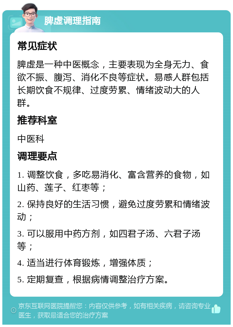 脾虚调理指南 常见症状 脾虚是一种中医概念，主要表现为全身无力、食欲不振、腹泻、消化不良等症状。易感人群包括长期饮食不规律、过度劳累、情绪波动大的人群。 推荐科室 中医科 调理要点 1. 调整饮食，多吃易消化、富含营养的食物，如山药、莲子、红枣等； 2. 保持良好的生活习惯，避免过度劳累和情绪波动； 3. 可以服用中药方剂，如四君子汤、六君子汤等； 4. 适当进行体育锻炼，增强体质； 5. 定期复查，根据病情调整治疗方案。