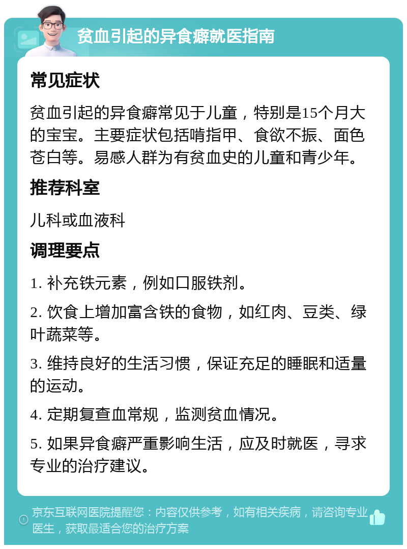 贫血引起的异食癖就医指南 常见症状 贫血引起的异食癖常见于儿童，特别是15个月大的宝宝。主要症状包括啃指甲、食欲不振、面色苍白等。易感人群为有贫血史的儿童和青少年。 推荐科室 儿科或血液科 调理要点 1. 补充铁元素，例如口服铁剂。 2. 饮食上增加富含铁的食物，如红肉、豆类、绿叶蔬菜等。 3. 维持良好的生活习惯，保证充足的睡眠和适量的运动。 4. 定期复查血常规，监测贫血情况。 5. 如果异食癖严重影响生活，应及时就医，寻求专业的治疗建议。