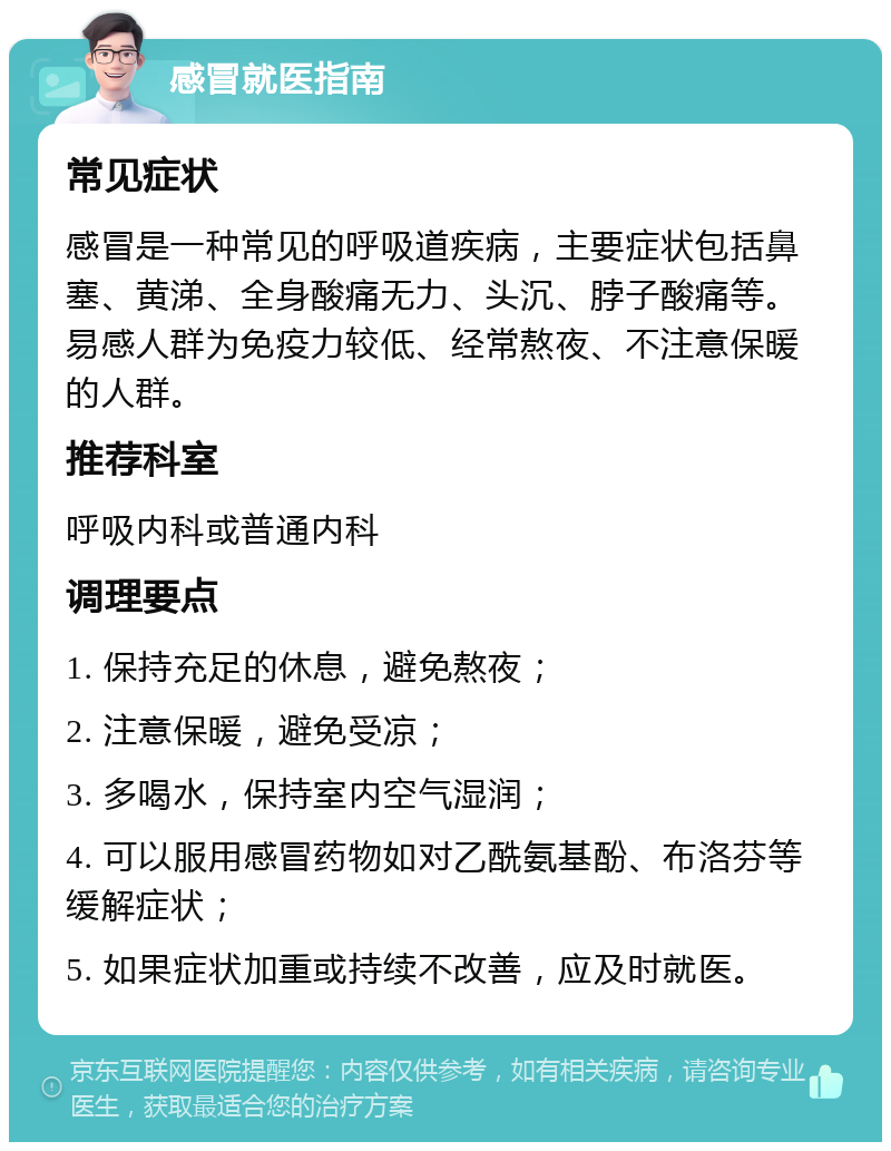 感冒就医指南 常见症状 感冒是一种常见的呼吸道疾病，主要症状包括鼻塞、黄涕、全身酸痛无力、头沉、脖子酸痛等。易感人群为免疫力较低、经常熬夜、不注意保暖的人群。 推荐科室 呼吸内科或普通内科 调理要点 1. 保持充足的休息，避免熬夜； 2. 注意保暖，避免受凉； 3. 多喝水，保持室内空气湿润； 4. 可以服用感冒药物如对乙酰氨基酚、布洛芬等缓解症状； 5. 如果症状加重或持续不改善，应及时就医。