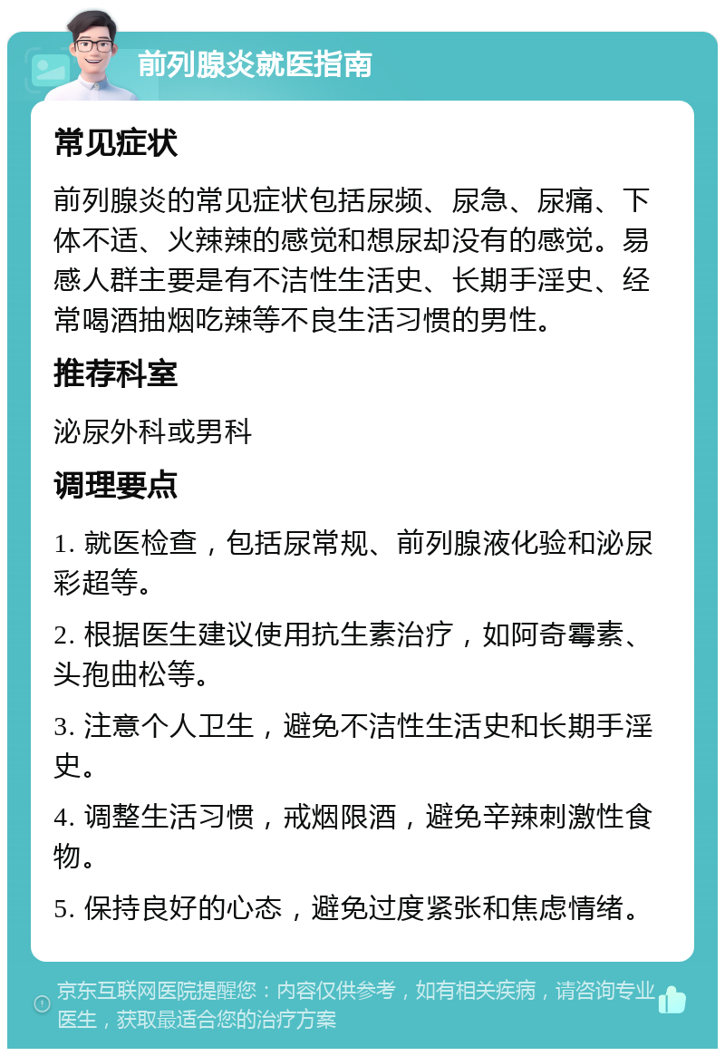 前列腺炎就医指南 常见症状 前列腺炎的常见症状包括尿频、尿急、尿痛、下体不适、火辣辣的感觉和想尿却没有的感觉。易感人群主要是有不洁性生活史、长期手淫史、经常喝酒抽烟吃辣等不良生活习惯的男性。 推荐科室 泌尿外科或男科 调理要点 1. 就医检查，包括尿常规、前列腺液化验和泌尿彩超等。 2. 根据医生建议使用抗生素治疗，如阿奇霉素、头孢曲松等。 3. 注意个人卫生，避免不洁性生活史和长期手淫史。 4. 调整生活习惯，戒烟限酒，避免辛辣刺激性食物。 5. 保持良好的心态，避免过度紧张和焦虑情绪。