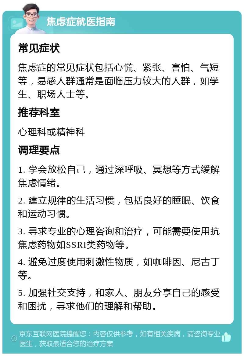 焦虑症就医指南 常见症状 焦虑症的常见症状包括心慌、紧张、害怕、气短等，易感人群通常是面临压力较大的人群，如学生、职场人士等。 推荐科室 心理科或精神科 调理要点 1. 学会放松自己，通过深呼吸、冥想等方式缓解焦虑情绪。 2. 建立规律的生活习惯，包括良好的睡眠、饮食和运动习惯。 3. 寻求专业的心理咨询和治疗，可能需要使用抗焦虑药物如SSRI类药物等。 4. 避免过度使用刺激性物质，如咖啡因、尼古丁等。 5. 加强社交支持，和家人、朋友分享自己的感受和困扰，寻求他们的理解和帮助。