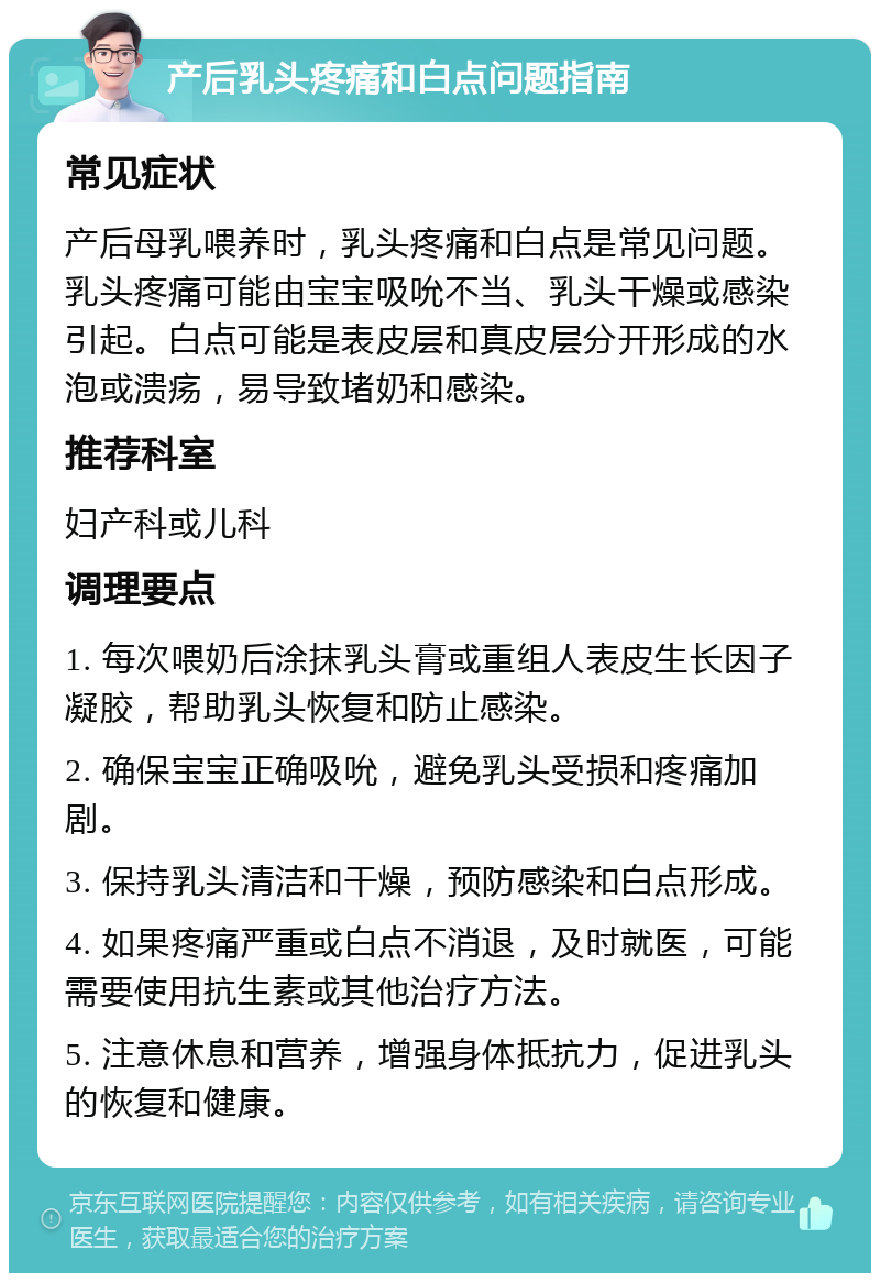 产后乳头疼痛和白点问题指南 常见症状 产后母乳喂养时，乳头疼痛和白点是常见问题。乳头疼痛可能由宝宝吸吮不当、乳头干燥或感染引起。白点可能是表皮层和真皮层分开形成的水泡或溃疡，易导致堵奶和感染。 推荐科室 妇产科或儿科 调理要点 1. 每次喂奶后涂抹乳头膏或重组人表皮生长因子凝胶，帮助乳头恢复和防止感染。 2. 确保宝宝正确吸吮，避免乳头受损和疼痛加剧。 3. 保持乳头清洁和干燥，预防感染和白点形成。 4. 如果疼痛严重或白点不消退，及时就医，可能需要使用抗生素或其他治疗方法。 5. 注意休息和营养，增强身体抵抗力，促进乳头的恢复和健康。