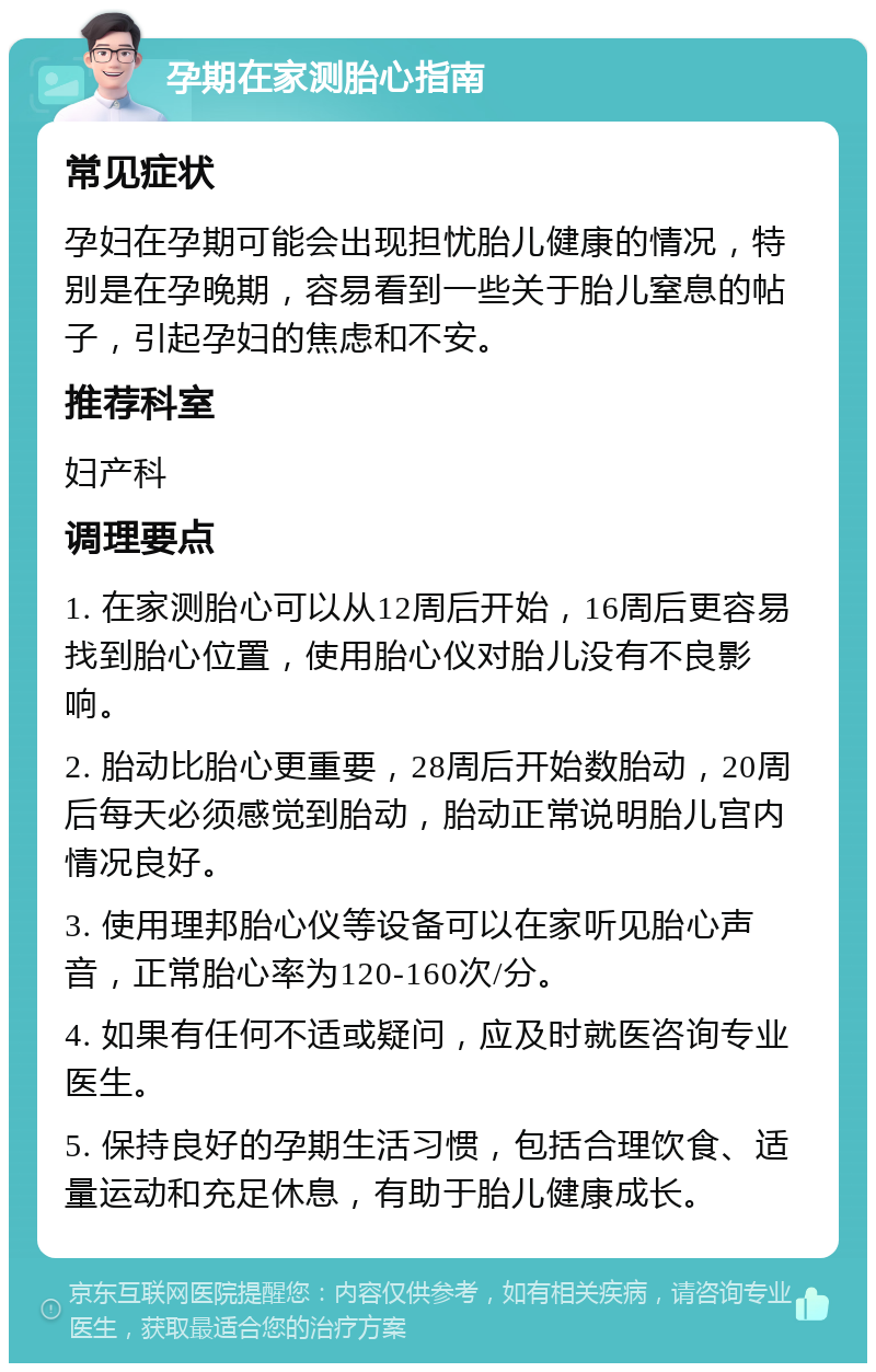 孕期在家测胎心指南 常见症状 孕妇在孕期可能会出现担忧胎儿健康的情况，特别是在孕晚期，容易看到一些关于胎儿窒息的帖子，引起孕妇的焦虑和不安。 推荐科室 妇产科 调理要点 1. 在家测胎心可以从12周后开始，16周后更容易找到胎心位置，使用胎心仪对胎儿没有不良影响。 2. 胎动比胎心更重要，28周后开始数胎动，20周后每天必须感觉到胎动，胎动正常说明胎儿宫内情况良好。 3. 使用理邦胎心仪等设备可以在家听见胎心声音，正常胎心率为120-160次/分。 4. 如果有任何不适或疑问，应及时就医咨询专业医生。 5. 保持良好的孕期生活习惯，包括合理饮食、适量运动和充足休息，有助于胎儿健康成长。