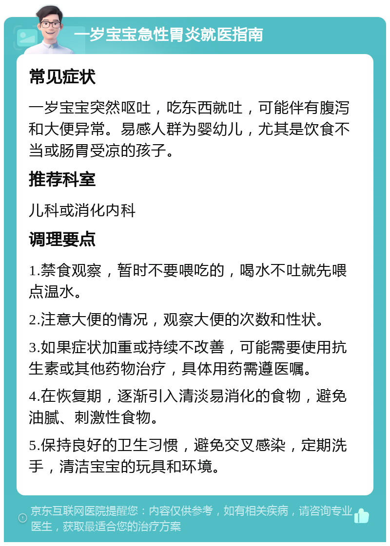 一岁宝宝急性胃炎就医指南 常见症状 一岁宝宝突然呕吐，吃东西就吐，可能伴有腹泻和大便异常。易感人群为婴幼儿，尤其是饮食不当或肠胃受凉的孩子。 推荐科室 儿科或消化内科 调理要点 1.禁食观察，暂时不要喂吃的，喝水不吐就先喂点温水。 2.注意大便的情况，观察大便的次数和性状。 3.如果症状加重或持续不改善，可能需要使用抗生素或其他药物治疗，具体用药需遵医嘱。 4.在恢复期，逐渐引入清淡易消化的食物，避免油腻、刺激性食物。 5.保持良好的卫生习惯，避免交叉感染，定期洗手，清洁宝宝的玩具和环境。