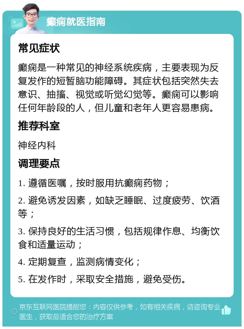 癫痫就医指南 常见症状 癫痫是一种常见的神经系统疾病，主要表现为反复发作的短暂脑功能障碍。其症状包括突然失去意识、抽搐、视觉或听觉幻觉等。癫痫可以影响任何年龄段的人，但儿童和老年人更容易患病。 推荐科室 神经内科 调理要点 1. 遵循医嘱，按时服用抗癫痫药物； 2. 避免诱发因素，如缺乏睡眠、过度疲劳、饮酒等； 3. 保持良好的生活习惯，包括规律作息、均衡饮食和适量运动； 4. 定期复查，监测病情变化； 5. 在发作时，采取安全措施，避免受伤。