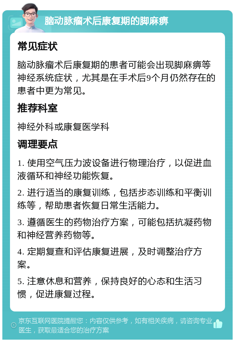 脑动脉瘤术后康复期的脚麻痹 常见症状 脑动脉瘤术后康复期的患者可能会出现脚麻痹等神经系统症状，尤其是在手术后9个月仍然存在的患者中更为常见。 推荐科室 神经外科或康复医学科 调理要点 1. 使用空气压力波设备进行物理治疗，以促进血液循环和神经功能恢复。 2. 进行适当的康复训练，包括步态训练和平衡训练等，帮助患者恢复日常生活能力。 3. 遵循医生的药物治疗方案，可能包括抗凝药物和神经营养药物等。 4. 定期复查和评估康复进展，及时调整治疗方案。 5. 注意休息和营养，保持良好的心态和生活习惯，促进康复过程。