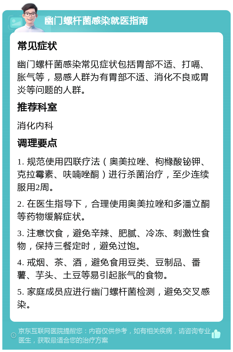 幽门螺杆菌感染就医指南 常见症状 幽门螺杆菌感染常见症状包括胃部不适、打嗝、胀气等，易感人群为有胃部不适、消化不良或胃炎等问题的人群。 推荐科室 消化内科 调理要点 1. 规范使用四联疗法（奥美拉唑、枸橼酸铋钾、克拉霉素、呋喃唑酮）进行杀菌治疗，至少连续服用2周。 2. 在医生指导下，合理使用奥美拉唑和多潘立酮等药物缓解症状。 3. 注意饮食，避免辛辣、肥腻、冷冻、刺激性食物，保持三餐定时，避免过饱。 4. 戒烟、茶、酒，避免食用豆类、豆制品、番薯、芋头、土豆等易引起胀气的食物。 5. 家庭成员应进行幽门螺杆菌检测，避免交叉感染。