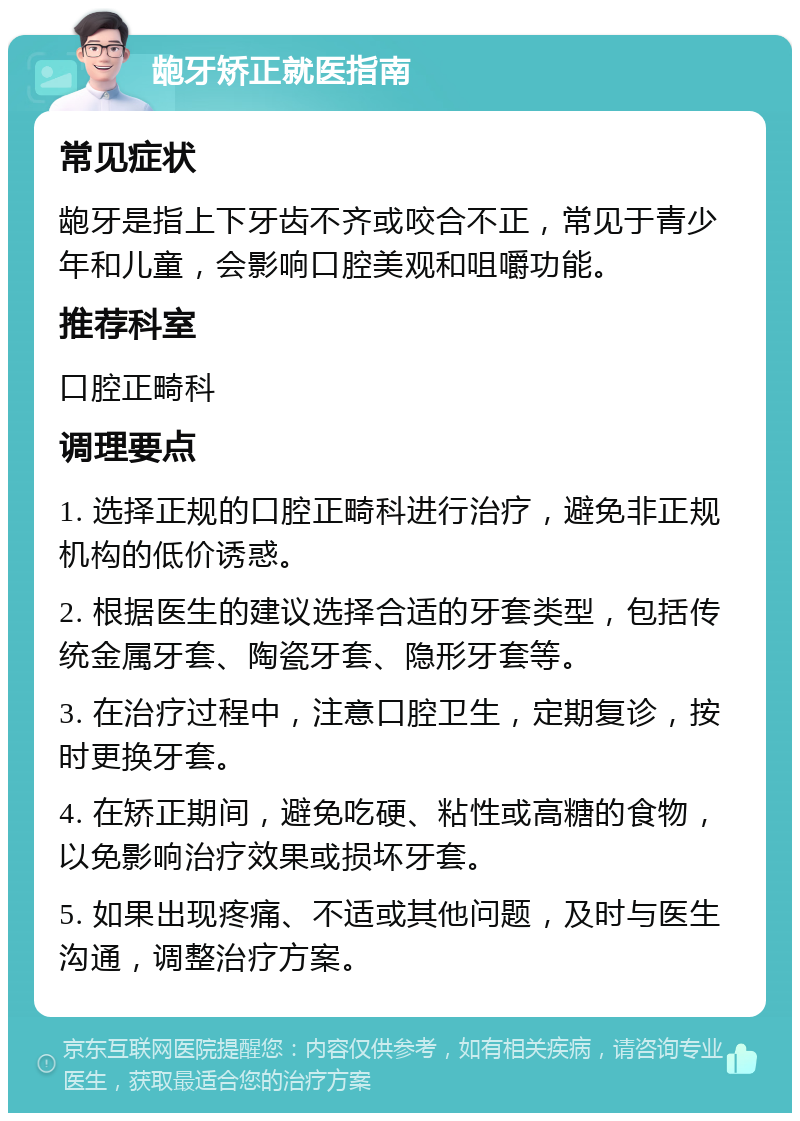 龅牙矫正就医指南 常见症状 龅牙是指上下牙齿不齐或咬合不正，常见于青少年和儿童，会影响口腔美观和咀嚼功能。 推荐科室 口腔正畸科 调理要点 1. 选择正规的口腔正畸科进行治疗，避免非正规机构的低价诱惑。 2. 根据医生的建议选择合适的牙套类型，包括传统金属牙套、陶瓷牙套、隐形牙套等。 3. 在治疗过程中，注意口腔卫生，定期复诊，按时更换牙套。 4. 在矫正期间，避免吃硬、粘性或高糖的食物，以免影响治疗效果或损坏牙套。 5. 如果出现疼痛、不适或其他问题，及时与医生沟通，调整治疗方案。