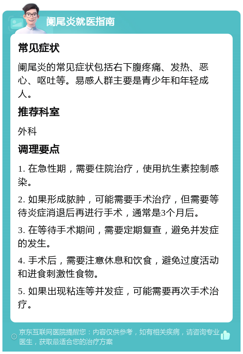 阑尾炎就医指南 常见症状 阑尾炎的常见症状包括右下腹疼痛、发热、恶心、呕吐等。易感人群主要是青少年和年轻成人。 推荐科室 外科 调理要点 1. 在急性期，需要住院治疗，使用抗生素控制感染。 2. 如果形成脓肿，可能需要手术治疗，但需要等待炎症消退后再进行手术，通常是3个月后。 3. 在等待手术期间，需要定期复查，避免并发症的发生。 4. 手术后，需要注意休息和饮食，避免过度活动和进食刺激性食物。 5. 如果出现粘连等并发症，可能需要再次手术治疗。