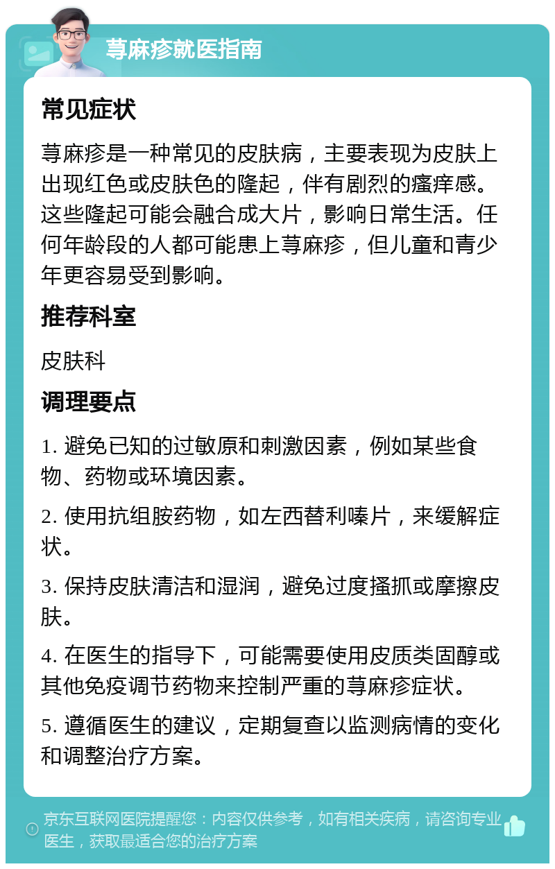 荨麻疹就医指南 常见症状 荨麻疹是一种常见的皮肤病，主要表现为皮肤上出现红色或皮肤色的隆起，伴有剧烈的瘙痒感。这些隆起可能会融合成大片，影响日常生活。任何年龄段的人都可能患上荨麻疹，但儿童和青少年更容易受到影响。 推荐科室 皮肤科 调理要点 1. 避免已知的过敏原和刺激因素，例如某些食物、药物或环境因素。 2. 使用抗组胺药物，如左西替利嗪片，来缓解症状。 3. 保持皮肤清洁和湿润，避免过度搔抓或摩擦皮肤。 4. 在医生的指导下，可能需要使用皮质类固醇或其他免疫调节药物来控制严重的荨麻疹症状。 5. 遵循医生的建议，定期复查以监测病情的变化和调整治疗方案。