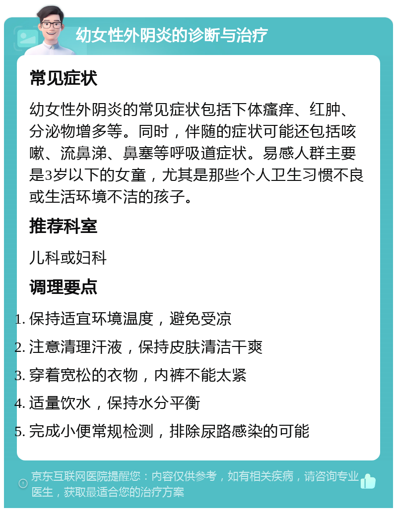 幼女性外阴炎的诊断与治疗 常见症状 幼女性外阴炎的常见症状包括下体瘙痒、红肿、分泌物增多等。同时，伴随的症状可能还包括咳嗽、流鼻涕、鼻塞等呼吸道症状。易感人群主要是3岁以下的女童，尤其是那些个人卫生习惯不良或生活环境不洁的孩子。 推荐科室 儿科或妇科 调理要点 保持适宜环境温度，避免受凉 注意清理汗液，保持皮肤清洁干爽 穿着宽松的衣物，内裤不能太紧 适量饮水，保持水分平衡 完成小便常规检测，排除尿路感染的可能