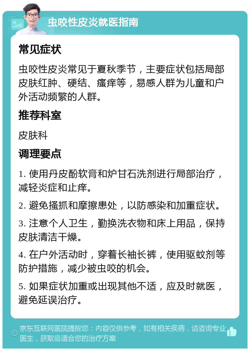 虫咬性皮炎就医指南 常见症状 虫咬性皮炎常见于夏秋季节，主要症状包括局部皮肤红肿、硬结、瘙痒等，易感人群为儿童和户外活动频繁的人群。 推荐科室 皮肤科 调理要点 1. 使用丹皮酚软膏和炉甘石洗剂进行局部治疗，减轻炎症和止痒。 2. 避免搔抓和摩擦患处，以防感染和加重症状。 3. 注意个人卫生，勤换洗衣物和床上用品，保持皮肤清洁干燥。 4. 在户外活动时，穿着长袖长裤，使用驱蚊剂等防护措施，减少被虫咬的机会。 5. 如果症状加重或出现其他不适，应及时就医，避免延误治疗。