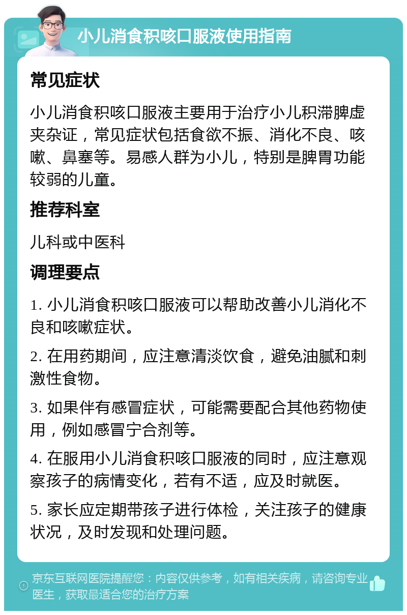 小儿消食积咳口服液使用指南 常见症状 小儿消食积咳口服液主要用于治疗小儿积滞脾虚夹杂证，常见症状包括食欲不振、消化不良、咳嗽、鼻塞等。易感人群为小儿，特别是脾胃功能较弱的儿童。 推荐科室 儿科或中医科 调理要点 1. 小儿消食积咳口服液可以帮助改善小儿消化不良和咳嗽症状。 2. 在用药期间，应注意清淡饮食，避免油腻和刺激性食物。 3. 如果伴有感冒症状，可能需要配合其他药物使用，例如感冒宁合剂等。 4. 在服用小儿消食积咳口服液的同时，应注意观察孩子的病情变化，若有不适，应及时就医。 5. 家长应定期带孩子进行体检，关注孩子的健康状况，及时发现和处理问题。