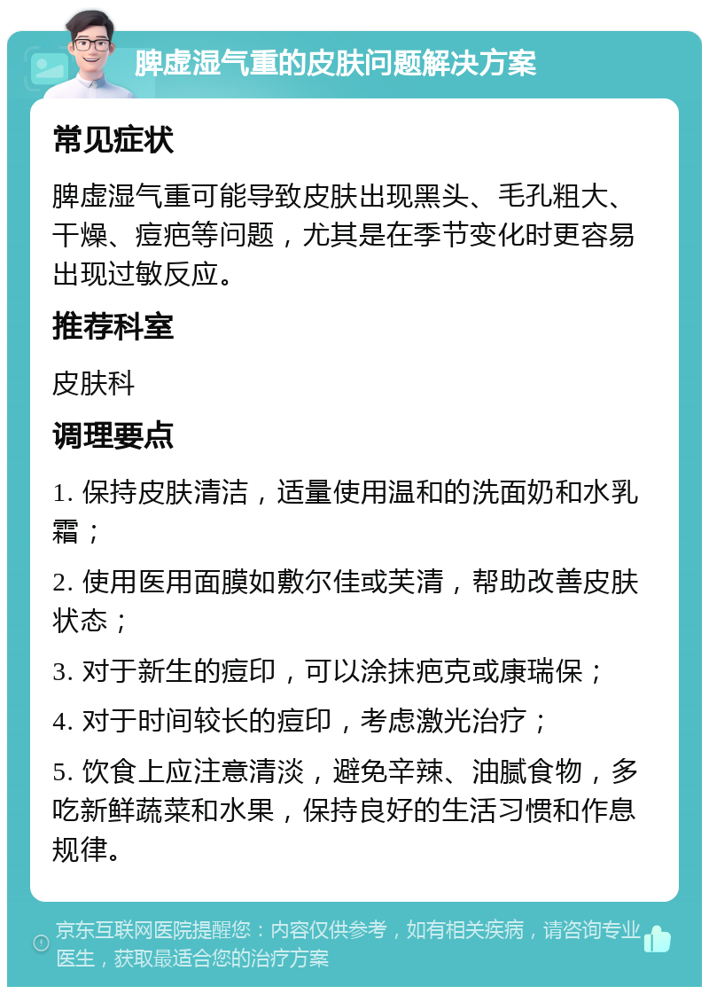 脾虚湿气重的皮肤问题解决方案 常见症状 脾虚湿气重可能导致皮肤出现黑头、毛孔粗大、干燥、痘疤等问题，尤其是在季节变化时更容易出现过敏反应。 推荐科室 皮肤科 调理要点 1. 保持皮肤清洁，适量使用温和的洗面奶和水乳霜； 2. 使用医用面膜如敷尔佳或芙清，帮助改善皮肤状态； 3. 对于新生的痘印，可以涂抹疤克或康瑞保； 4. 对于时间较长的痘印，考虑激光治疗； 5. 饮食上应注意清淡，避免辛辣、油腻食物，多吃新鲜蔬菜和水果，保持良好的生活习惯和作息规律。