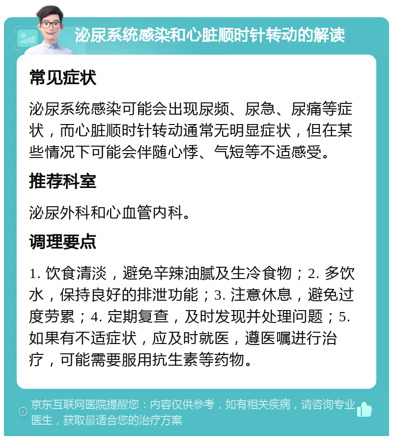 泌尿系统感染和心脏顺时针转动的解读 常见症状 泌尿系统感染可能会出现尿频、尿急、尿痛等症状，而心脏顺时针转动通常无明显症状，但在某些情况下可能会伴随心悸、气短等不适感受。 推荐科室 泌尿外科和心血管内科。 调理要点 1. 饮食清淡，避免辛辣油腻及生冷食物；2. 多饮水，保持良好的排泄功能；3. 注意休息，避免过度劳累；4. 定期复查，及时发现并处理问题；5. 如果有不适症状，应及时就医，遵医嘱进行治疗，可能需要服用抗生素等药物。