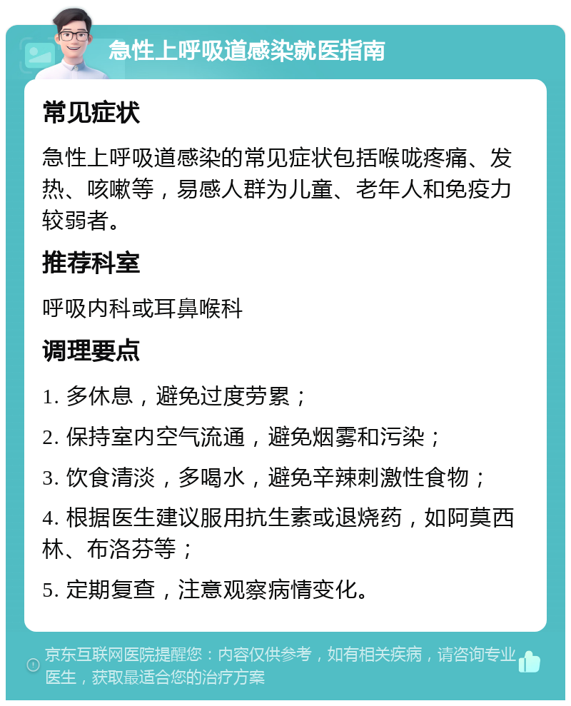 急性上呼吸道感染就医指南 常见症状 急性上呼吸道感染的常见症状包括喉咙疼痛、发热、咳嗽等，易感人群为儿童、老年人和免疫力较弱者。 推荐科室 呼吸内科或耳鼻喉科 调理要点 1. 多休息，避免过度劳累； 2. 保持室内空气流通，避免烟雾和污染； 3. 饮食清淡，多喝水，避免辛辣刺激性食物； 4. 根据医生建议服用抗生素或退烧药，如阿莫西林、布洛芬等； 5. 定期复查，注意观察病情变化。