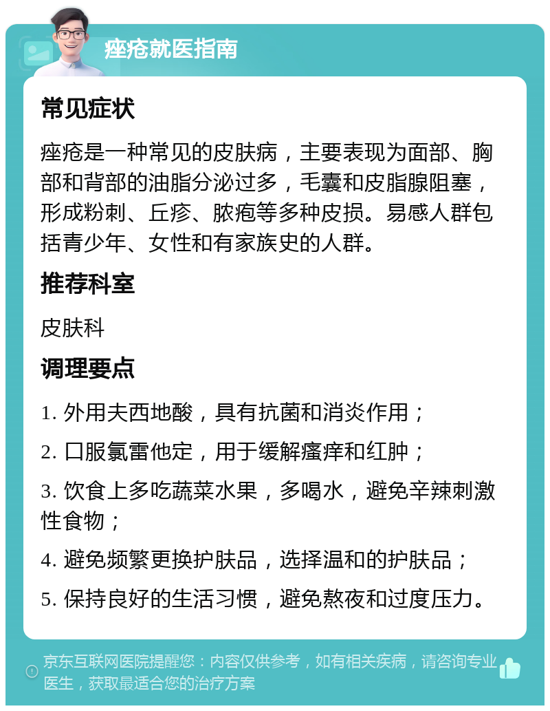 痤疮就医指南 常见症状 痤疮是一种常见的皮肤病，主要表现为面部、胸部和背部的油脂分泌过多，毛囊和皮脂腺阻塞，形成粉刺、丘疹、脓疱等多种皮损。易感人群包括青少年、女性和有家族史的人群。 推荐科室 皮肤科 调理要点 1. 外用夫西地酸，具有抗菌和消炎作用； 2. 口服氯雷他定，用于缓解瘙痒和红肿； 3. 饮食上多吃蔬菜水果，多喝水，避免辛辣刺激性食物； 4. 避免频繁更换护肤品，选择温和的护肤品； 5. 保持良好的生活习惯，避免熬夜和过度压力。