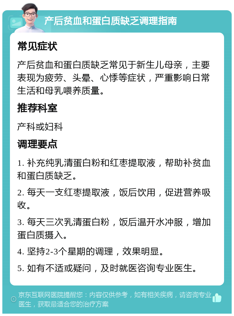 产后贫血和蛋白质缺乏调理指南 常见症状 产后贫血和蛋白质缺乏常见于新生儿母亲，主要表现为疲劳、头晕、心悸等症状，严重影响日常生活和母乳喂养质量。 推荐科室 产科或妇科 调理要点 1. 补充纯乳清蛋白粉和红枣提取液，帮助补贫血和蛋白质缺乏。 2. 每天一支红枣提取液，饭后饮用，促进营养吸收。 3. 每天三次乳清蛋白粉，饭后温开水冲服，增加蛋白质摄入。 4. 坚持2-3个星期的调理，效果明显。 5. 如有不适或疑问，及时就医咨询专业医生。