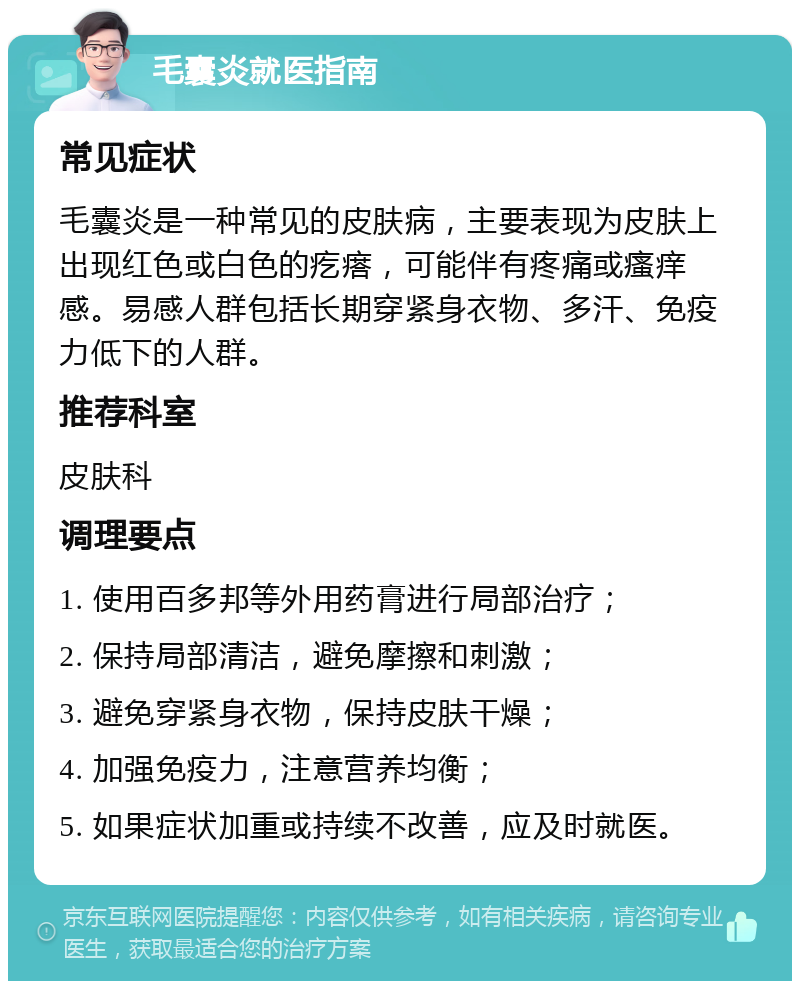 毛囊炎就医指南 常见症状 毛囊炎是一种常见的皮肤病，主要表现为皮肤上出现红色或白色的疙瘩，可能伴有疼痛或瘙痒感。易感人群包括长期穿紧身衣物、多汗、免疫力低下的人群。 推荐科室 皮肤科 调理要点 1. 使用百多邦等外用药膏进行局部治疗； 2. 保持局部清洁，避免摩擦和刺激； 3. 避免穿紧身衣物，保持皮肤干燥； 4. 加强免疫力，注意营养均衡； 5. 如果症状加重或持续不改善，应及时就医。