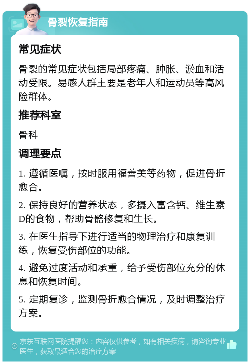 骨裂恢复指南 常见症状 骨裂的常见症状包括局部疼痛、肿胀、淤血和活动受限。易感人群主要是老年人和运动员等高风险群体。 推荐科室 骨科 调理要点 1. 遵循医嘱，按时服用福善美等药物，促进骨折愈合。 2. 保持良好的营养状态，多摄入富含钙、维生素D的食物，帮助骨骼修复和生长。 3. 在医生指导下进行适当的物理治疗和康复训练，恢复受伤部位的功能。 4. 避免过度活动和承重，给予受伤部位充分的休息和恢复时间。 5. 定期复诊，监测骨折愈合情况，及时调整治疗方案。