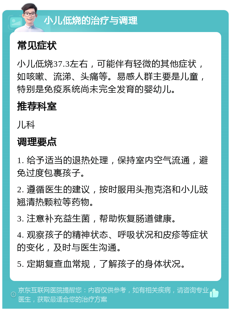 小儿低烧的治疗与调理 常见症状 小儿低烧37.3左右，可能伴有轻微的其他症状，如咳嗽、流涕、头痛等。易感人群主要是儿童，特别是免疫系统尚未完全发育的婴幼儿。 推荐科室 儿科 调理要点 1. 给予适当的退热处理，保持室内空气流通，避免过度包裹孩子。 2. 遵循医生的建议，按时服用头孢克洛和小儿豉翘清热颗粒等药物。 3. 注意补充益生菌，帮助恢复肠道健康。 4. 观察孩子的精神状态、呼吸状况和皮疹等症状的变化，及时与医生沟通。 5. 定期复查血常规，了解孩子的身体状况。