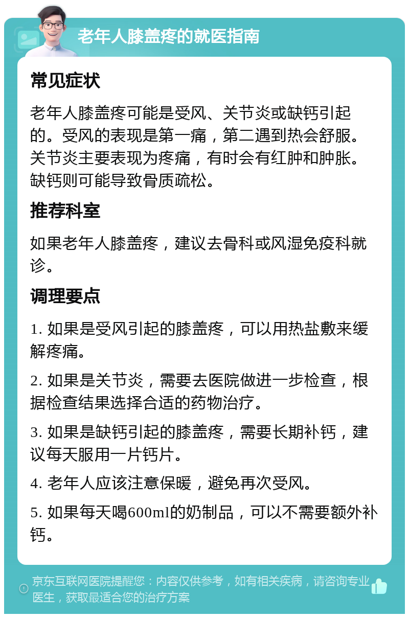 老年人膝盖疼的就医指南 常见症状 老年人膝盖疼可能是受风、关节炎或缺钙引起的。受风的表现是第一痛，第二遇到热会舒服。关节炎主要表现为疼痛，有时会有红肿和肿胀。缺钙则可能导致骨质疏松。 推荐科室 如果老年人膝盖疼，建议去骨科或风湿免疫科就诊。 调理要点 1. 如果是受风引起的膝盖疼，可以用热盐敷来缓解疼痛。 2. 如果是关节炎，需要去医院做进一步检查，根据检查结果选择合适的药物治疗。 3. 如果是缺钙引起的膝盖疼，需要长期补钙，建议每天服用一片钙片。 4. 老年人应该注意保暖，避免再次受风。 5. 如果每天喝600ml的奶制品，可以不需要额外补钙。