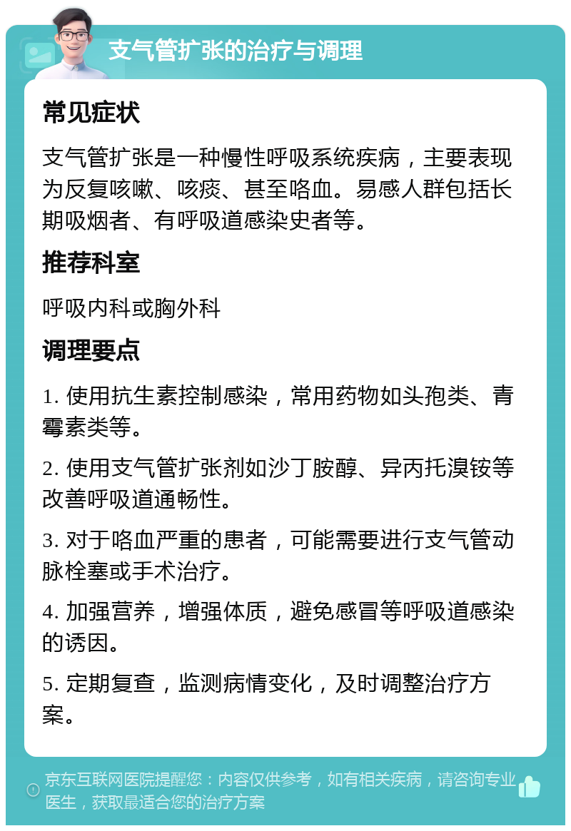 支气管扩张的治疗与调理 常见症状 支气管扩张是一种慢性呼吸系统疾病，主要表现为反复咳嗽、咳痰、甚至咯血。易感人群包括长期吸烟者、有呼吸道感染史者等。 推荐科室 呼吸内科或胸外科 调理要点 1. 使用抗生素控制感染，常用药物如头孢类、青霉素类等。 2. 使用支气管扩张剂如沙丁胺醇、异丙托溴铵等改善呼吸道通畅性。 3. 对于咯血严重的患者，可能需要进行支气管动脉栓塞或手术治疗。 4. 加强营养，增强体质，避免感冒等呼吸道感染的诱因。 5. 定期复查，监测病情变化，及时调整治疗方案。