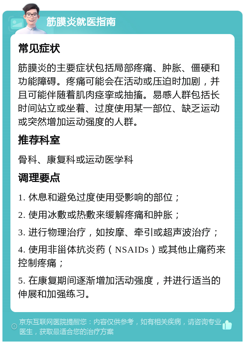 筋膜炎就医指南 常见症状 筋膜炎的主要症状包括局部疼痛、肿胀、僵硬和功能障碍。疼痛可能会在活动或压迫时加剧，并且可能伴随着肌肉痉挛或抽搐。易感人群包括长时间站立或坐着、过度使用某一部位、缺乏运动或突然增加运动强度的人群。 推荐科室 骨科、康复科或运动医学科 调理要点 1. 休息和避免过度使用受影响的部位； 2. 使用冰敷或热敷来缓解疼痛和肿胀； 3. 进行物理治疗，如按摩、牵引或超声波治疗； 4. 使用非甾体抗炎药（NSAIDs）或其他止痛药来控制疼痛； 5. 在康复期间逐渐增加活动强度，并进行适当的伸展和加强练习。