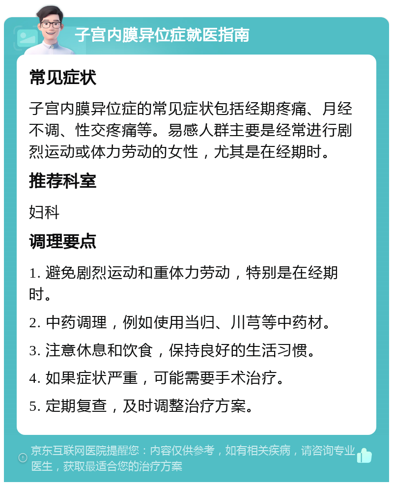 子宫内膜异位症就医指南 常见症状 子宫内膜异位症的常见症状包括经期疼痛、月经不调、性交疼痛等。易感人群主要是经常进行剧烈运动或体力劳动的女性，尤其是在经期时。 推荐科室 妇科 调理要点 1. 避免剧烈运动和重体力劳动，特别是在经期时。 2. 中药调理，例如使用当归、川芎等中药材。 3. 注意休息和饮食，保持良好的生活习惯。 4. 如果症状严重，可能需要手术治疗。 5. 定期复查，及时调整治疗方案。