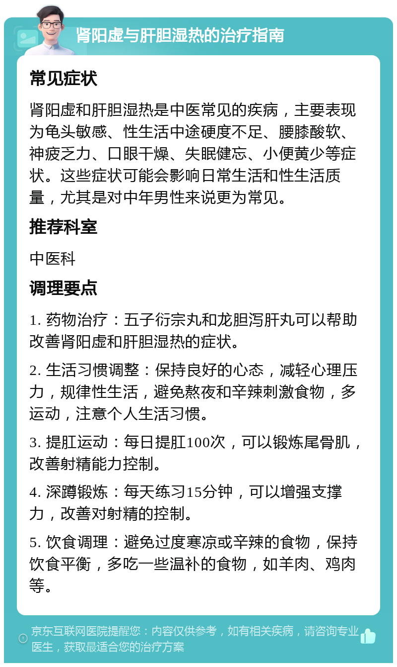 肾阳虚与肝胆湿热的治疗指南 常见症状 肾阳虚和肝胆湿热是中医常见的疾病，主要表现为龟头敏感、性生活中途硬度不足、腰膝酸软、神疲乏力、口眼干燥、失眠健忘、小便黄少等症状。这些症状可能会影响日常生活和性生活质量，尤其是对中年男性来说更为常见。 推荐科室 中医科 调理要点 1. 药物治疗：五子衍宗丸和龙胆泻肝丸可以帮助改善肾阳虚和肝胆湿热的症状。 2. 生活习惯调整：保持良好的心态，减轻心理压力，规律性生活，避免熬夜和辛辣刺激食物，多运动，注意个人生活习惯。 3. 提肛运动：每日提肛100次，可以锻炼尾骨肌，改善射精能力控制。 4. 深蹲锻炼：每天练习15分钟，可以增强支撑力，改善对射精的控制。 5. 饮食调理：避免过度寒凉或辛辣的食物，保持饮食平衡，多吃一些温补的食物，如羊肉、鸡肉等。