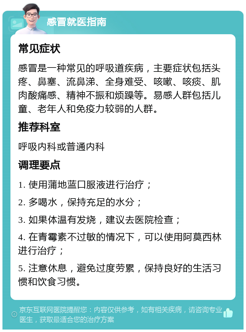 感冒就医指南 常见症状 感冒是一种常见的呼吸道疾病，主要症状包括头疼、鼻塞、流鼻涕、全身难受、咳嗽、咳痰、肌肉酸痛感、精神不振和烦躁等。易感人群包括儿童、老年人和免疫力较弱的人群。 推荐科室 呼吸内科或普通内科 调理要点 1. 使用蒲地蓝口服液进行治疗； 2. 多喝水，保持充足的水分； 3. 如果体温有发烧，建议去医院检查； 4. 在青霉素不过敏的情况下，可以使用阿莫西林进行治疗； 5. 注意休息，避免过度劳累，保持良好的生活习惯和饮食习惯。