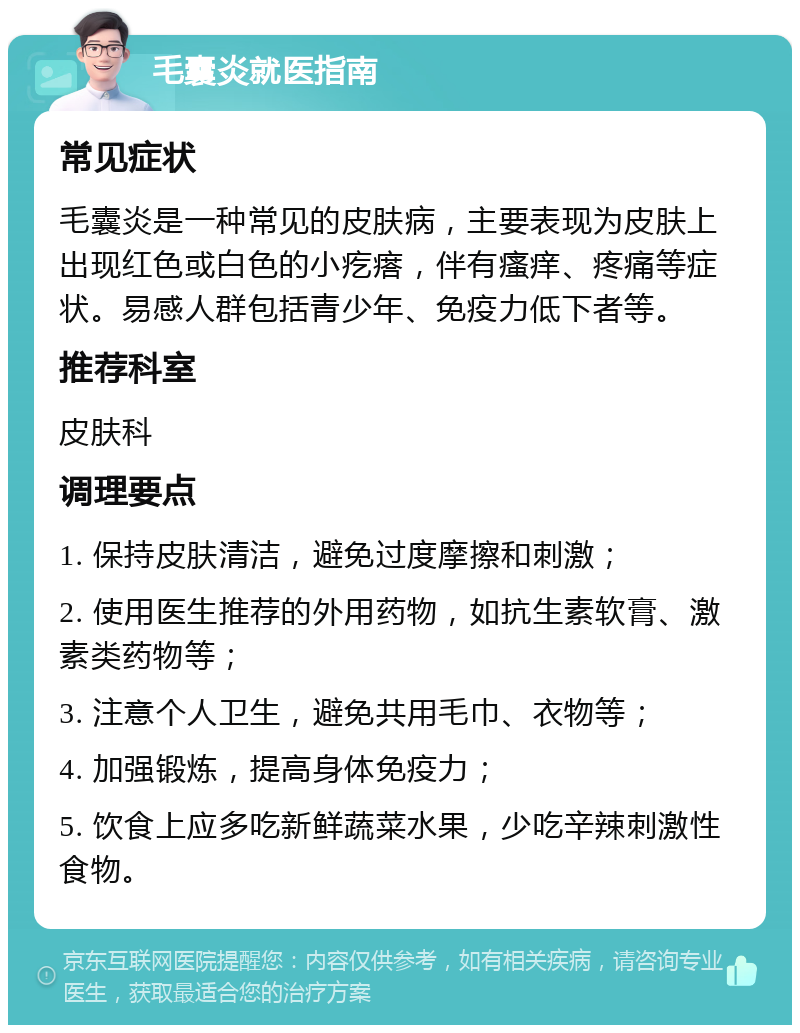 毛囊炎就医指南 常见症状 毛囊炎是一种常见的皮肤病，主要表现为皮肤上出现红色或白色的小疙瘩，伴有瘙痒、疼痛等症状。易感人群包括青少年、免疫力低下者等。 推荐科室 皮肤科 调理要点 1. 保持皮肤清洁，避免过度摩擦和刺激； 2. 使用医生推荐的外用药物，如抗生素软膏、激素类药物等； 3. 注意个人卫生，避免共用毛巾、衣物等； 4. 加强锻炼，提高身体免疫力； 5. 饮食上应多吃新鲜蔬菜水果，少吃辛辣刺激性食物。