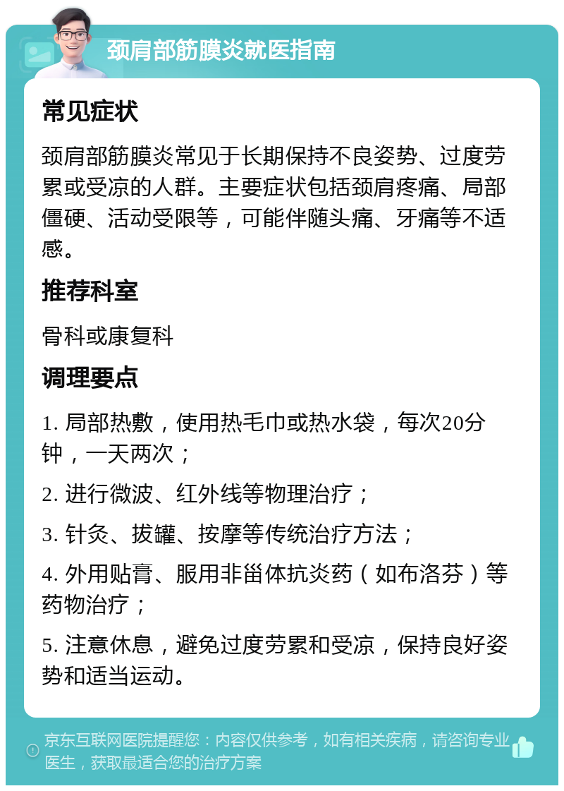 颈肩部筋膜炎就医指南 常见症状 颈肩部筋膜炎常见于长期保持不良姿势、过度劳累或受凉的人群。主要症状包括颈肩疼痛、局部僵硬、活动受限等，可能伴随头痛、牙痛等不适感。 推荐科室 骨科或康复科 调理要点 1. 局部热敷，使用热毛巾或热水袋，每次20分钟，一天两次； 2. 进行微波、红外线等物理治疗； 3. 针灸、拔罐、按摩等传统治疗方法； 4. 外用贴膏、服用非甾体抗炎药（如布洛芬）等药物治疗； 5. 注意休息，避免过度劳累和受凉，保持良好姿势和适当运动。