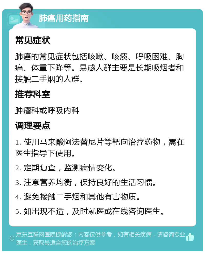 肺癌用药指南 常见症状 肺癌的常见症状包括咳嗽、咳痰、呼吸困难、胸痛、体重下降等。易感人群主要是长期吸烟者和接触二手烟的人群。 推荐科室 肿瘤科或呼吸内科 调理要点 1. 使用马来酸阿法替尼片等靶向治疗药物，需在医生指导下使用。 2. 定期复查，监测病情变化。 3. 注意营养均衡，保持良好的生活习惯。 4. 避免接触二手烟和其他有害物质。 5. 如出现不适，及时就医或在线咨询医生。