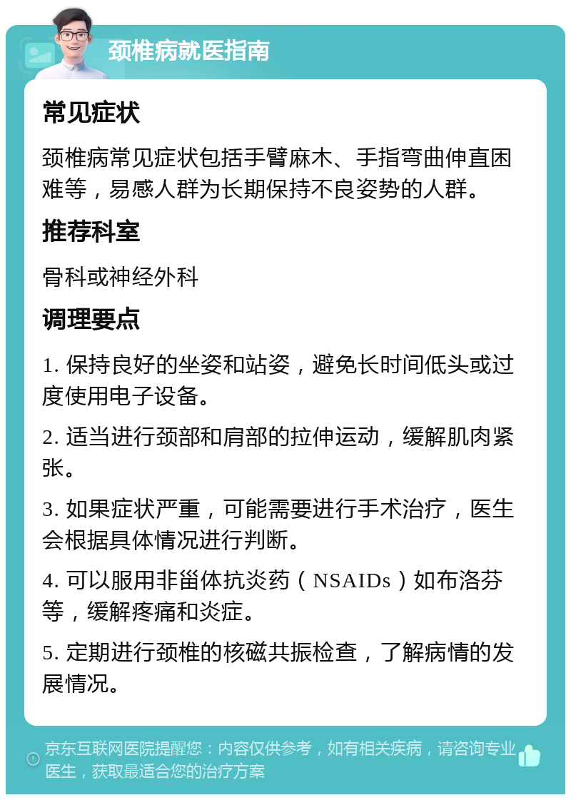 颈椎病就医指南 常见症状 颈椎病常见症状包括手臂麻木、手指弯曲伸直困难等，易感人群为长期保持不良姿势的人群。 推荐科室 骨科或神经外科 调理要点 1. 保持良好的坐姿和站姿，避免长时间低头或过度使用电子设备。 2. 适当进行颈部和肩部的拉伸运动，缓解肌肉紧张。 3. 如果症状严重，可能需要进行手术治疗，医生会根据具体情况进行判断。 4. 可以服用非甾体抗炎药（NSAIDs）如布洛芬等，缓解疼痛和炎症。 5. 定期进行颈椎的核磁共振检查，了解病情的发展情况。