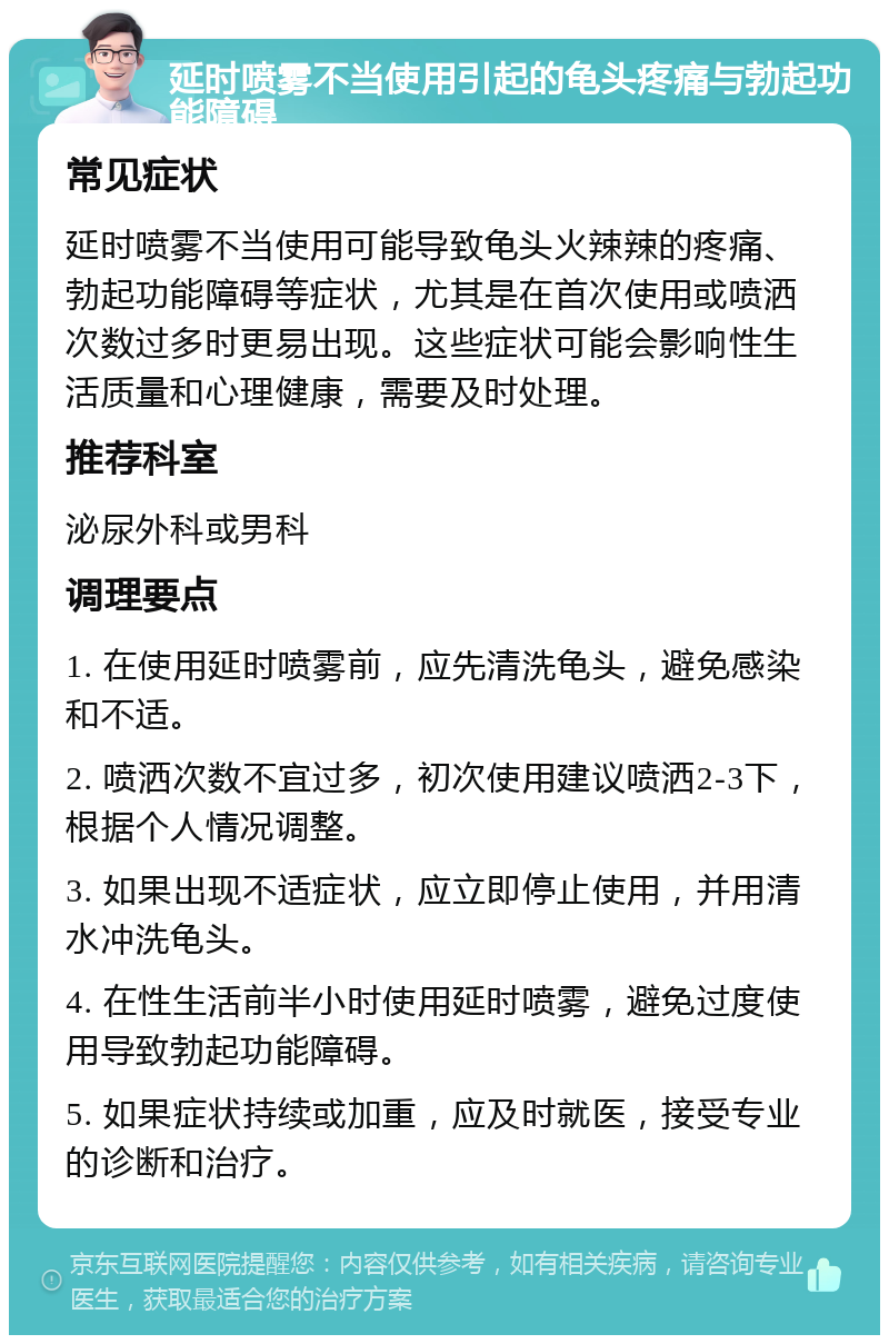 延时喷雾不当使用引起的龟头疼痛与勃起功能障碍 常见症状 延时喷雾不当使用可能导致龟头火辣辣的疼痛、勃起功能障碍等症状，尤其是在首次使用或喷洒次数过多时更易出现。这些症状可能会影响性生活质量和心理健康，需要及时处理。 推荐科室 泌尿外科或男科 调理要点 1. 在使用延时喷雾前，应先清洗龟头，避免感染和不适。 2. 喷洒次数不宜过多，初次使用建议喷洒2-3下，根据个人情况调整。 3. 如果出现不适症状，应立即停止使用，并用清水冲洗龟头。 4. 在性生活前半小时使用延时喷雾，避免过度使用导致勃起功能障碍。 5. 如果症状持续或加重，应及时就医，接受专业的诊断和治疗。