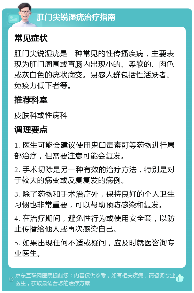 肛门尖锐湿疣治疗指南 常见症状 肛门尖锐湿疣是一种常见的性传播疾病，主要表现为肛门周围或直肠内出现小的、柔软的、肉色或灰白色的疣状病变。易感人群包括性活跃者、免疫力低下者等。 推荐科室 皮肤科或性病科 调理要点 1. 医生可能会建议使用鬼臼毒素酊等药物进行局部治疗，但需要注意可能会复发。 2. 手术切除是另一种有效的治疗方法，特别是对于较大的病变或反复复发的病例。 3. 除了药物和手术治疗外，保持良好的个人卫生习惯也非常重要，可以帮助预防感染和复发。 4. 在治疗期间，避免性行为或使用安全套，以防止传播给他人或再次感染自己。 5. 如果出现任何不适或疑问，应及时就医咨询专业医生。