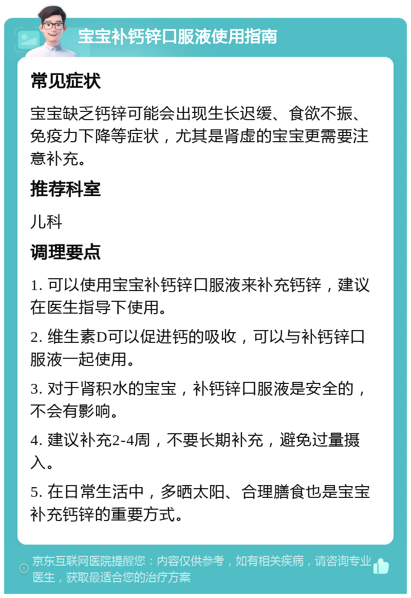 宝宝补钙锌口服液使用指南 常见症状 宝宝缺乏钙锌可能会出现生长迟缓、食欲不振、免疫力下降等症状，尤其是肾虚的宝宝更需要注意补充。 推荐科室 儿科 调理要点 1. 可以使用宝宝补钙锌口服液来补充钙锌，建议在医生指导下使用。 2. 维生素D可以促进钙的吸收，可以与补钙锌口服液一起使用。 3. 对于肾积水的宝宝，补钙锌口服液是安全的，不会有影响。 4. 建议补充2-4周，不要长期补充，避免过量摄入。 5. 在日常生活中，多晒太阳、合理膳食也是宝宝补充钙锌的重要方式。