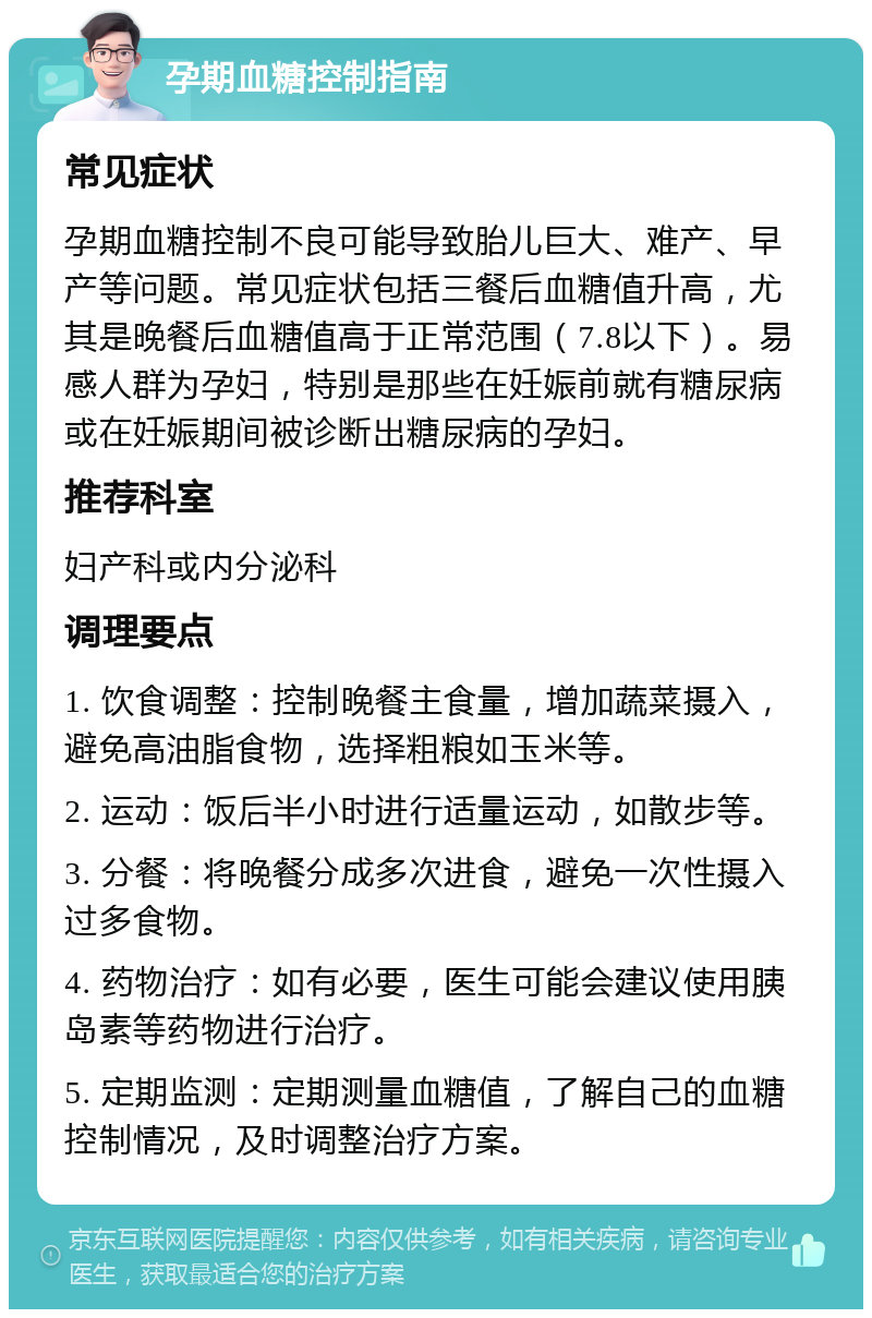 孕期血糖控制指南 常见症状 孕期血糖控制不良可能导致胎儿巨大、难产、早产等问题。常见症状包括三餐后血糖值升高，尤其是晚餐后血糖值高于正常范围（7.8以下）。易感人群为孕妇，特别是那些在妊娠前就有糖尿病或在妊娠期间被诊断出糖尿病的孕妇。 推荐科室 妇产科或内分泌科 调理要点 1. 饮食调整：控制晚餐主食量，增加蔬菜摄入，避免高油脂食物，选择粗粮如玉米等。 2. 运动：饭后半小时进行适量运动，如散步等。 3. 分餐：将晚餐分成多次进食，避免一次性摄入过多食物。 4. 药物治疗：如有必要，医生可能会建议使用胰岛素等药物进行治疗。 5. 定期监测：定期测量血糖值，了解自己的血糖控制情况，及时调整治疗方案。