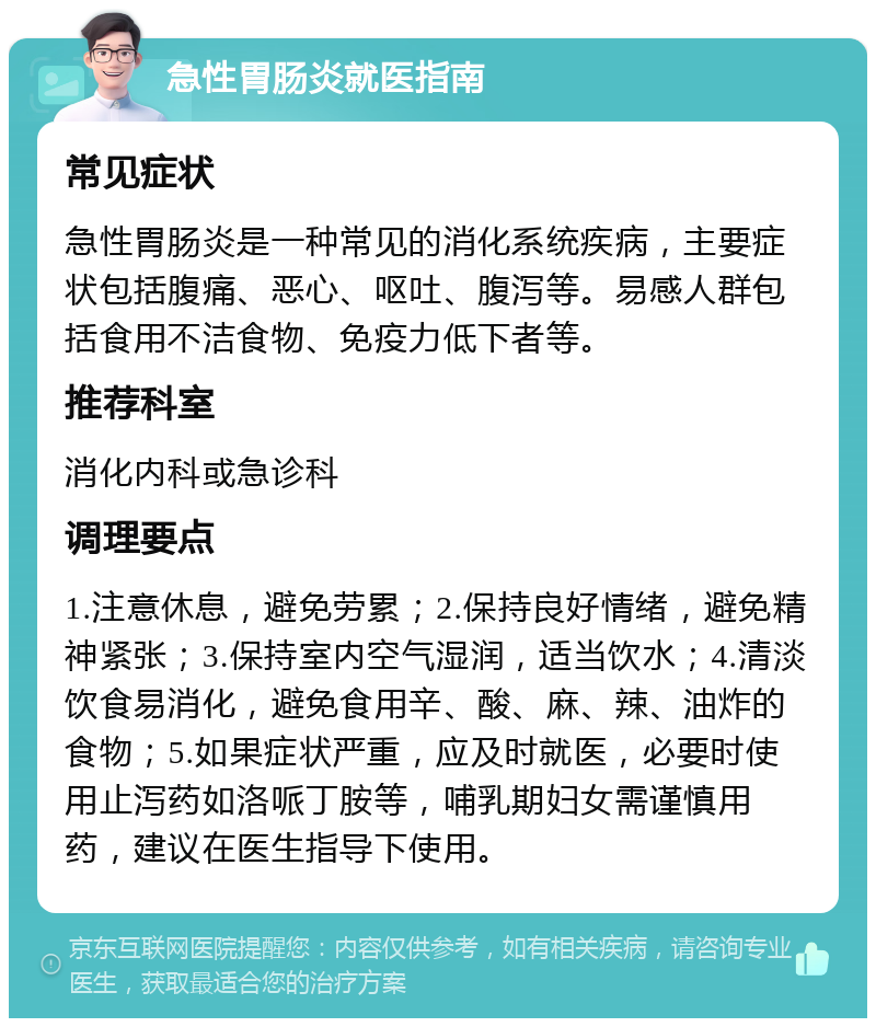 急性胃肠炎就医指南 常见症状 急性胃肠炎是一种常见的消化系统疾病，主要症状包括腹痛、恶心、呕吐、腹泻等。易感人群包括食用不洁食物、免疫力低下者等。 推荐科室 消化内科或急诊科 调理要点 1.注意休息，避免劳累；2.保持良好情绪，避免精神紧张；3.保持室内空气湿润，适当饮水；4.清淡饮食易消化，避免食用辛、酸、麻、辣、油炸的食物；5.如果症状严重，应及时就医，必要时使用止泻药如洛哌丁胺等，哺乳期妇女需谨慎用药，建议在医生指导下使用。