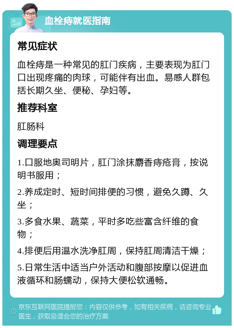 血栓痔就医指南 常见症状 血栓痔是一种常见的肛门疾病，主要表现为肛门口出现疼痛的肉球，可能伴有出血。易感人群包括长期久坐、便秘、孕妇等。 推荐科室 肛肠科 调理要点 1.口服地奥司明片，肛门涂抹麝香痔疮膏，按说明书服用； 2.养成定时、短时间排便的习惯，避免久蹲、久坐； 3.多食水果、蔬菜，平时多吃些富含纤维的食物； 4.排便后用温水洗净肛周，保持肛周清洁干燥； 5.日常生活中适当户外活动和腹部按摩以促进血液循环和肠蠕动，保持大便松软通畅。