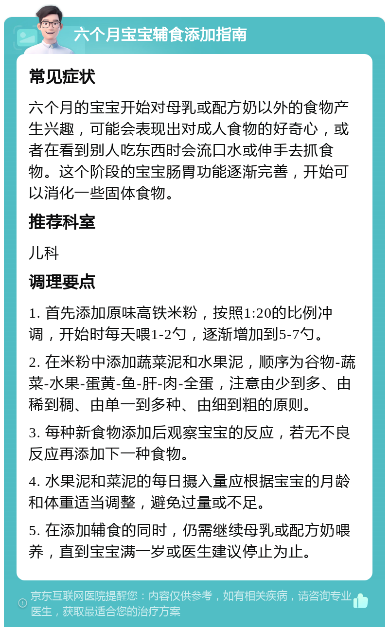 六个月宝宝辅食添加指南 常见症状 六个月的宝宝开始对母乳或配方奶以外的食物产生兴趣，可能会表现出对成人食物的好奇心，或者在看到别人吃东西时会流口水或伸手去抓食物。这个阶段的宝宝肠胃功能逐渐完善，开始可以消化一些固体食物。 推荐科室 儿科 调理要点 1. 首先添加原味高铁米粉，按照1:20的比例冲调，开始时每天喂1-2勺，逐渐增加到5-7勺。 2. 在米粉中添加蔬菜泥和水果泥，顺序为谷物-蔬菜-水果-蛋黄-鱼-肝-肉-全蛋，注意由少到多、由稀到稠、由单一到多种、由细到粗的原则。 3. 每种新食物添加后观察宝宝的反应，若无不良反应再添加下一种食物。 4. 水果泥和菜泥的每日摄入量应根据宝宝的月龄和体重适当调整，避免过量或不足。 5. 在添加辅食的同时，仍需继续母乳或配方奶喂养，直到宝宝满一岁或医生建议停止为止。